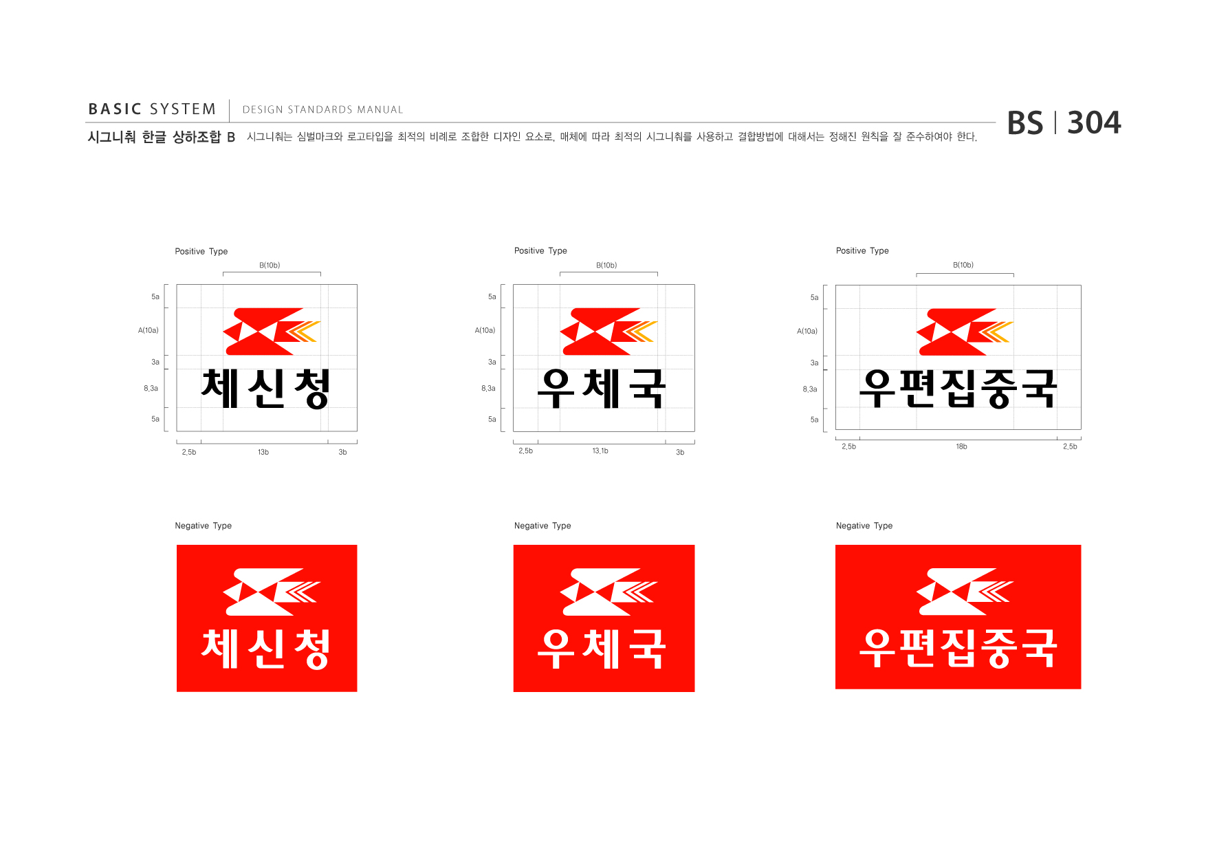 BASIC SYSTEM 시그니춰 한글 상하조합 B  DESIGN STANDARDS MANUAL  시그니춰는 심벌마크와 로고타입을 최적의 비례로 조합한 디자인 요소로, 매체에 따라 최적의 시그니춰를 사용하고 결합방법에 대해서는 정해진 원칙을 잘 준수하여야 한다.  BS I 304  Positive Type B(10b)  Positive Type B(10b)  Positive Type B(10b)  5a  5a  5a  A(10a)  A(10a)  A(10a)  3a 8.3a  3a 8.3a  3a 8.3a  5a  5a  5a 2.5b 18b 2.5b  2.5b  13b  3b  2.5b  13.1b  3b  Negative Type  Negative Type  Negative Type